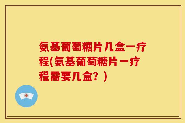 氨基葡萄糖片几盒一疗程(氨基葡萄糖片一疗程需要几盒?) 氨基葡萄糖片几盒一疗程(氨基葡萄糖片一疗程需要几盒?)