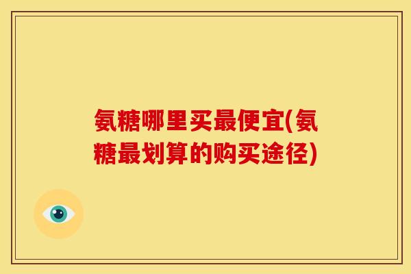 氨糖哪里买便宜(氨糖划算的购买途径) 氨糖哪里买便宜(氨糖划算的购买途径)