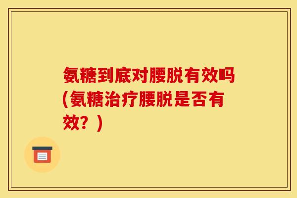 氨糖到底对腰脱有效吗(氨糖腰脱是否有效?) 氨糖到底对腰脱有效吗(氨糖腰脱是否有效?)
