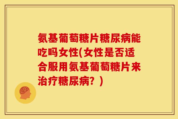 氨基葡萄糖片能吃吗女性(女性是否适合服用氨基葡萄糖片来？)