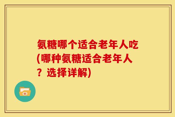 氨糖哪个适合老年人吃(哪种氨糖适合老年人?选择详解) 氨糖哪个适合老年人吃(哪种氨糖适合老年人?选择详解)