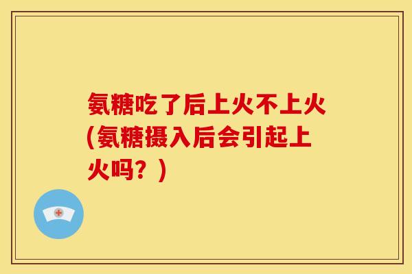 氨糖吃了后上火不上火(氨糖摄入后会引起上火吗？)