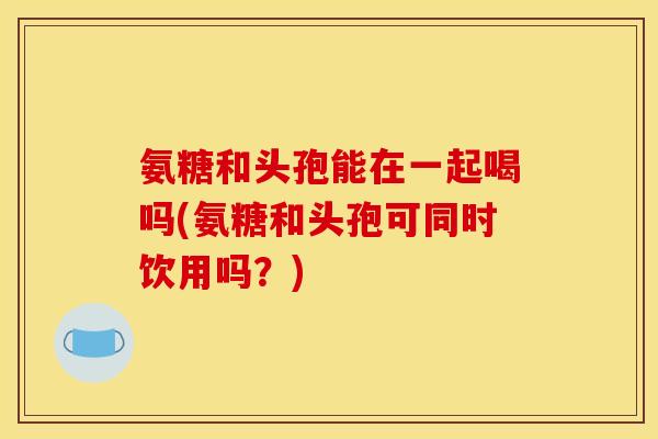 氨糖和头孢能在一起喝吗(氨糖和头孢可同时饮用吗?) 氨糖和头孢能在一起喝吗(氨糖和头孢可同时饮用吗?)