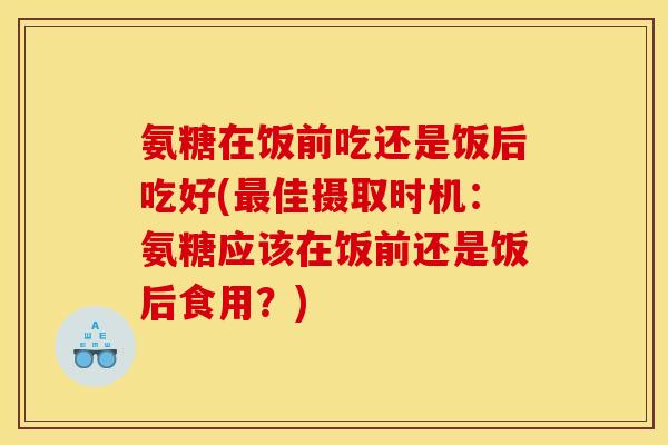氨糖在饭前吃还是饭后吃好(佳摄取时机:氨糖应该在饭前还是饭后食用?) 氨糖在饭前吃还是饭后吃好(佳摄取时机:氨糖应该在饭前还是饭后食用?)