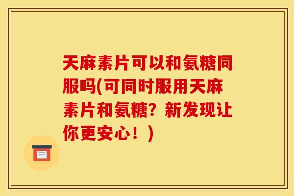 天麻素片可以和氨糖同服吗(可同时服用天麻素片和氨糖？新发现让你更安心！)