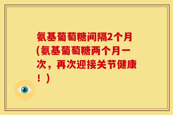 氨基葡萄糖间隔2个月(氨基葡萄糖两个月一次，再次迎接关节健康！)
