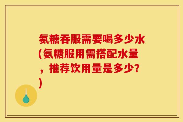 氨糖吞服需要喝多少水(氨糖服用需搭配水量,推荐饮用量是多少?) 氨糖吞服需要喝多少水(氨糖服用需搭配水量,推荐饮用量是多少?)