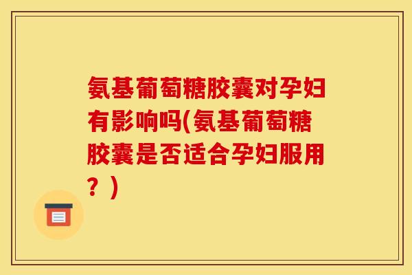 氨基葡萄糖胶囊对孕妇有影响吗(氨基葡萄糖胶囊是否适合孕妇服用？)