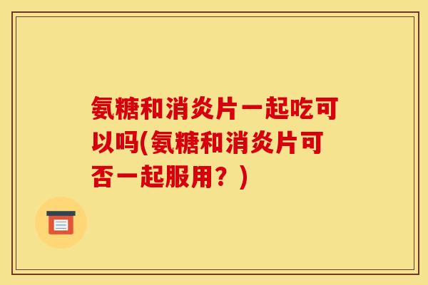 氨糖和片一起吃可以吗(氨糖和片可否一起服用?) 氨糖和片一起吃可以吗(氨糖和片可否一起服用?)