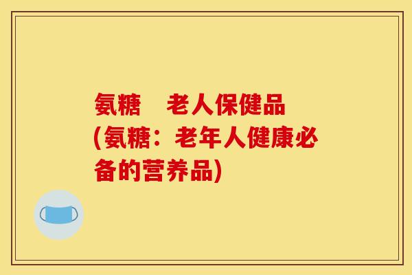 氨糖 老人保健品(氨糖:老年人健康必备的营养品) 氨糖 老人保健品(氨糖:老年人健康必备的营养品)