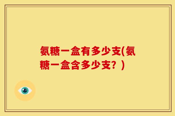 氨糖一盒有多少支(氨糖一盒含多少支?) 氨糖一盒有多少支(氨糖一盒含多少支?)