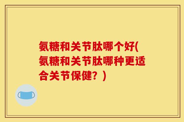 氨糖和关节肽哪个好(氨糖和关节肽哪种更适合关节保健?) 氨糖和关节肽哪个好(氨糖和关节肽哪种更适合关节保健?)