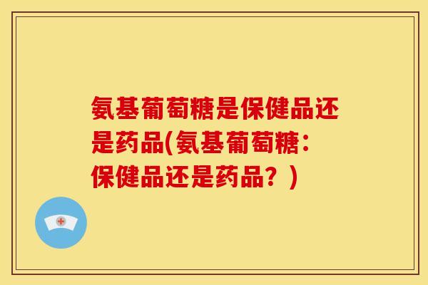 氨基葡萄糖是保健品还是药品(氨基葡萄糖：保健品还是药品？)
