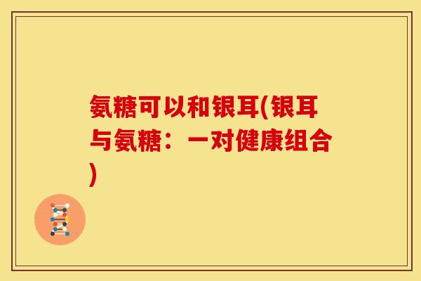 氨糖可以和银耳(银耳与氨糖:一对健康组合) 氨糖可以和银耳(银耳与氨糖:一对健康组合)