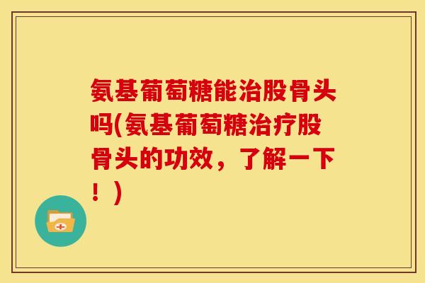 氨基葡萄糖能股骨头吗(氨基葡萄糖股骨头的功效,了解一下!) 氨基葡萄糖能股骨头吗(氨基葡萄糖股骨头的功效,了解一下!)