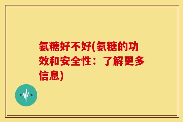 氨糖好不好(氨糖的功效和安全性：了解更多信息)