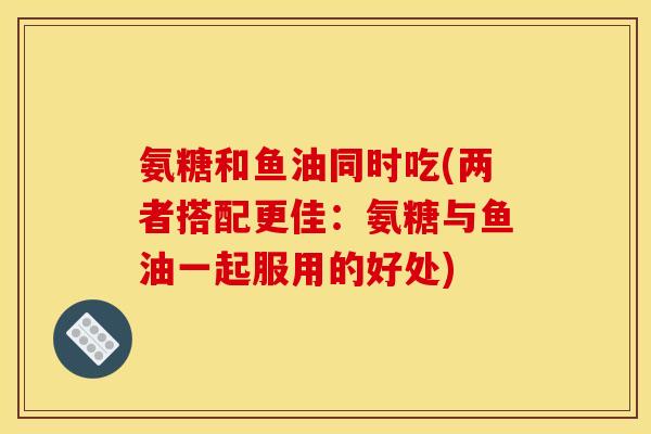 氨糖和鱼油同时吃(两者搭配更佳：氨糖与鱼油一起服用的好处)