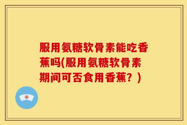 服用氨糖软骨素能吃香蕉吗(服用氨糖软骨素期间可否食用香蕉？)
