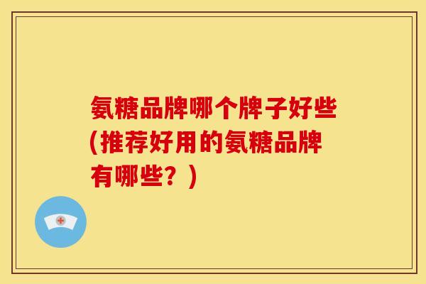 氨糖品牌哪个牌子好些(推荐好用的氨糖品牌有哪些？)