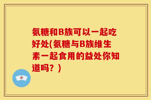 氨糖和B族可以一起吃好处(氨糖与B族维生素一起食用的益处你知道吗？)