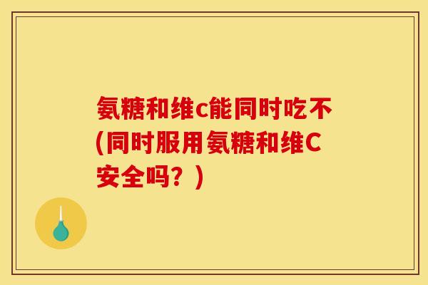氨糖和维c能同时吃不(同时服用氨糖和维C安全吗？)