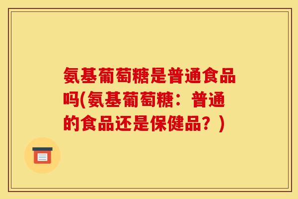 氨基葡萄糖是普通食品吗(氨基葡萄糖:普通的食品还是保健品?) 氨基葡萄糖是普通食品吗(氨基葡萄糖:普通的食品还是保健品?)