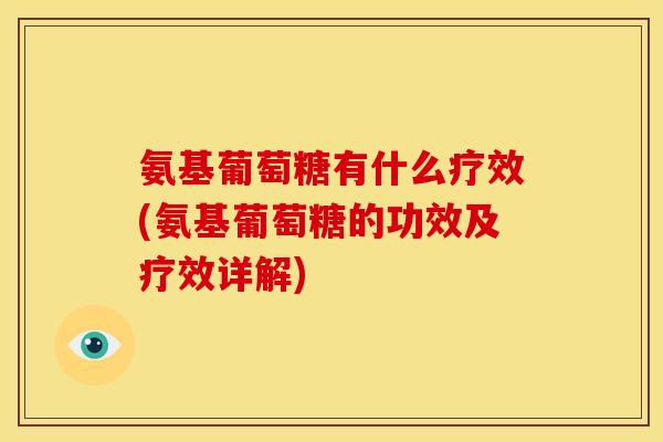 氨基葡萄糖有什么疗效(氨基葡萄糖的功效及疗效详解)