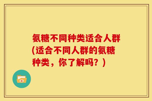 氨糖不同种类适合人群(适合不同人群的氨糖种类，你了解吗？)