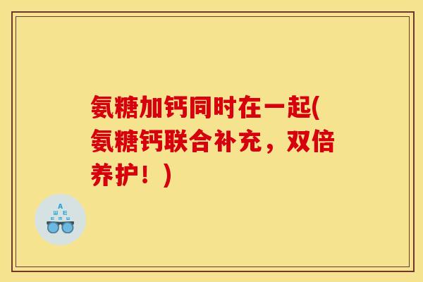 氨糖加钙同时在一起(氨糖钙联合补充,双倍养护!) 氨糖加钙同时在一起(氨糖钙联合补充,双倍养护!)