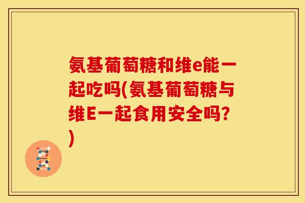 氨基葡萄糖和维e能一起吃吗(氨基葡萄糖与维E一起食用安全吗？)