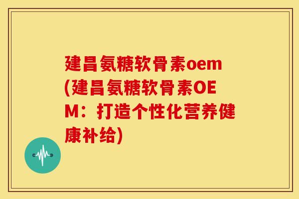 建昌氨糖软骨素oem(建昌氨糖软骨素OEM：打造个性化营养健康补给)