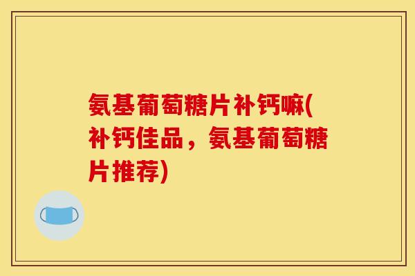 氨基葡萄糖片补钙嘛(补钙佳品,氨基葡萄糖片推荐) 氨基葡萄糖片补钙嘛(补钙佳品,氨基葡萄糖片推荐)