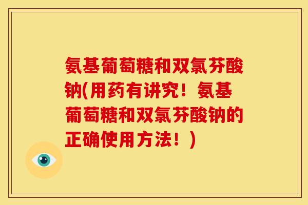 氨基葡萄糖和双氯芬酸钠(用药有讲究!氨基葡萄糖和双氯芬酸钠的正确使用方法!) 氨基葡萄糖和双氯芬酸钠(用药有讲究!氨基葡萄糖和双氯芬酸钠的正确使用方法!)