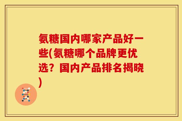 氨糖国内哪家产品好一些(氨糖哪个品牌更优选？国内产品排名揭晓)