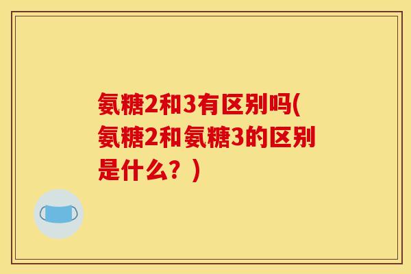 氨糖2和3有区别吗(氨糖2和氨糖3的区别是什么？)