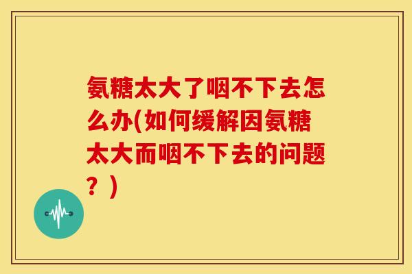 氨糖太大了咽不下去怎么办(如何缓解因氨糖太大而咽不下去的问题?) 氨糖太大了咽不下去怎么办(如何缓解因氨糖太大而咽不下去的问题?)