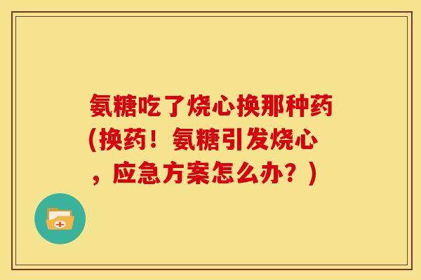 氨糖吃了烧心换那种药(换药！氨糖引发烧心，应急方案怎么办？)