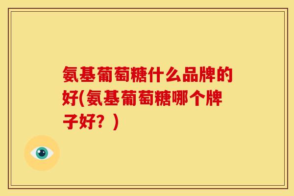 氨基葡萄糖什么品牌的好(氨基葡萄糖哪个牌子好？)