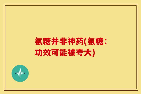 氨糖并非神药(氨糖:功效可能被夸大) 氨糖并非神药(氨糖:功效可能被夸大)