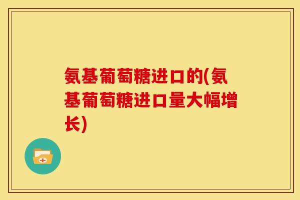 氨基葡萄糖进口的(氨基葡萄糖进口量大幅增长) 氨基葡萄糖进口的(氨基葡萄糖进口量大幅增长)