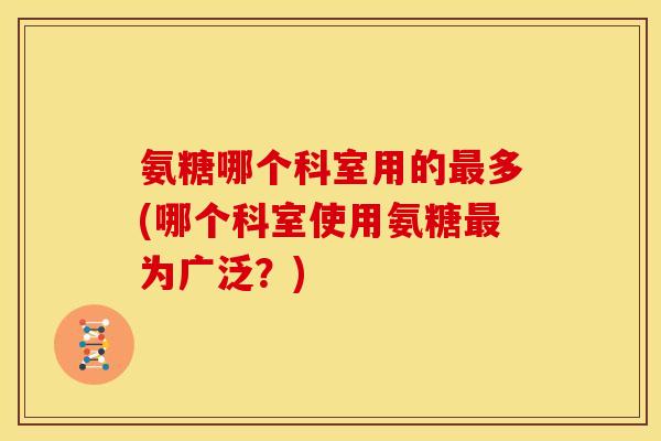 氨糖哪个科室用的多(哪个科室使用氨糖为广泛?) 氨糖哪个科室用的多(哪个科室使用氨糖为广泛?)