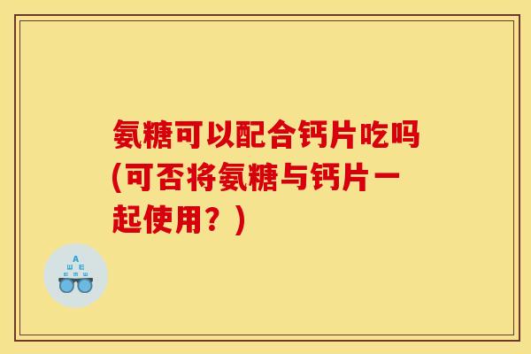 氨糖可以配合钙片吃吗(可否将氨糖与钙片一起使用?) 氨糖可以配合钙片吃吗(可否将氨糖与钙片一起使用?)