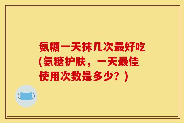 氨糖一天抹几次好吃(氨糖护肤，一天佳使用次数是多少？)