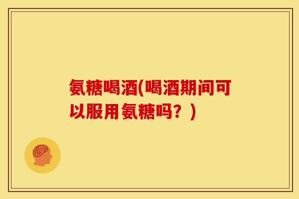 氨糖喝酒(喝酒期间可以服用氨糖吗？)