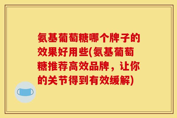 氨基葡萄糖哪个牌子的效果好用些(氨基葡萄糖推荐高效品牌,让你的关节得到有效缓解) 氨基葡萄糖哪个牌子的效果好用些(氨基葡萄糖推荐高效品牌,让你的关节得到有效缓解)