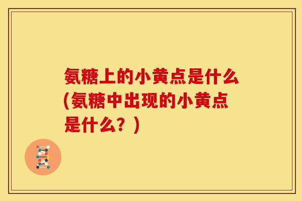 氨糖上的小黄点是什么(氨糖中出现的小黄点是什么?) 氨糖上的小黄点是什么(氨糖中出现的小黄点是什么?)