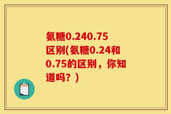 氨糖0.240.75区别(氨糖0.24和0.75的区别，你知道吗？)