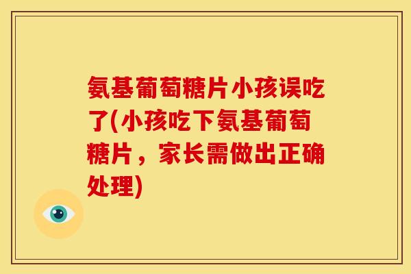 氨基葡萄糖片小孩误吃了(小孩吃下氨基葡萄糖片，家长需做出正确处理)