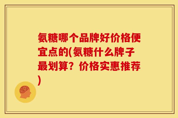 氨糖哪个品牌好价格便宜点的(氨糖什么牌子划算?价格实惠推荐) 氨糖哪个品牌好价格便宜点的(氨糖什么牌子划算?价格实惠推荐)