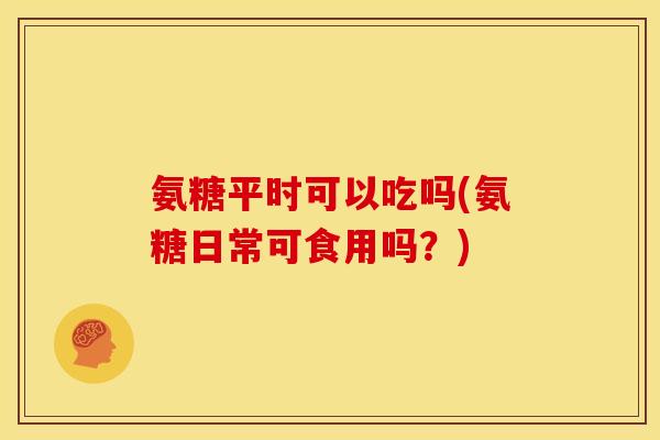 氨糖平时可以吃吗(氨糖日常可食用吗？)